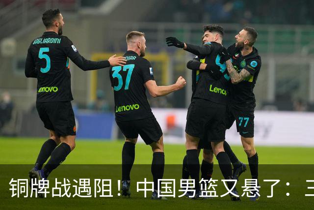 铜牌战遇阻！中国男篮又悬了：三项数据齐拉胯，郭士强变阵失败！